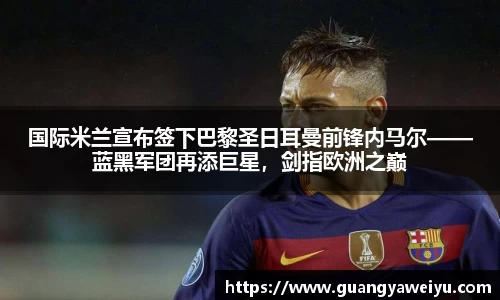 国际米兰宣布签下巴黎圣日耳曼前锋内马尔——蓝黑军团再添巨星，剑指欧洲之巅