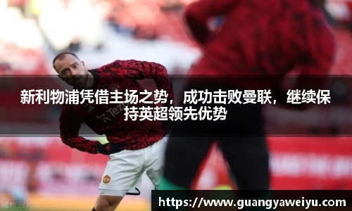 新利物浦凭借主场之势，成功击败曼联，继续保持英超领先优势