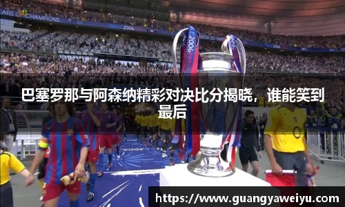 巴塞罗那与阿森纳精彩对决比分揭晓，谁能笑到最后