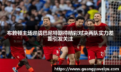 布赖顿主场迎战巴尼特期待精彩对决两队实力差距引发关注