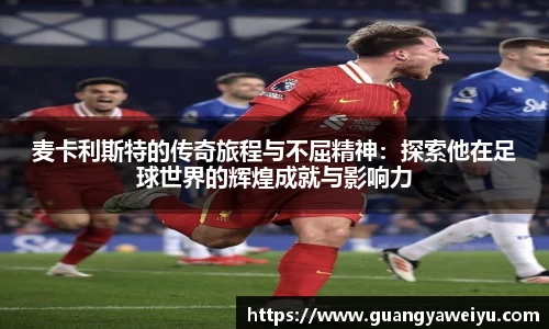 麦卡利斯特的传奇旅程与不屈精神：探索他在足球世界的辉煌成就与影响力